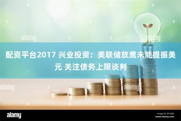 配资平台2017 兴业投资：美联储放鹰未能提振美元 关注债务上限谈判