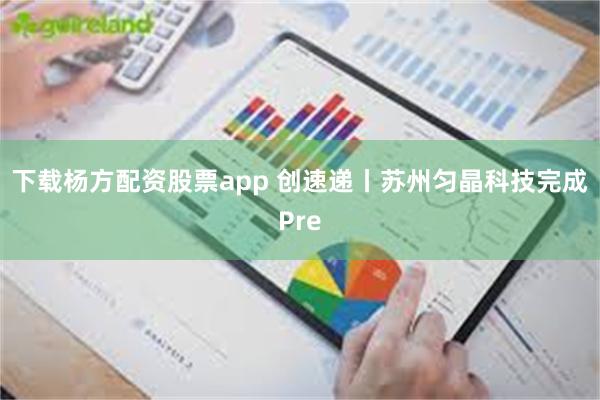 下载杨方配资股票app 创速递丨苏州匀晶科技完成Pre