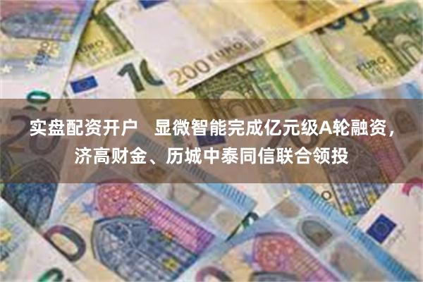 实盘配资开户   显微智能完成亿元级A轮融资，济高财金、历城中泰同信联合领投