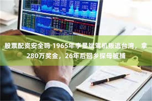 股票配资安全吗 1965年李显斌驾机叛逃台湾，拿280万奖金，26年后回乡探母被捕