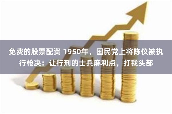 免费的股票配资 1950年，国民党上将陈仪被执行枪决：让行刑的士兵麻利点，打我头部