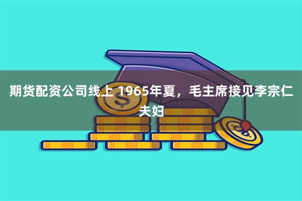 期货配资公司线上 1965年夏，毛主席接见李宗仁夫妇