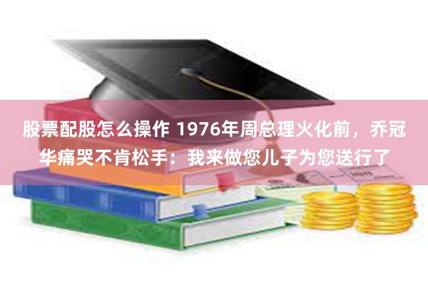 股票配股怎么操作 1976年周总理火化前，乔冠华痛哭不肯松手：我来做您儿子为您送行了