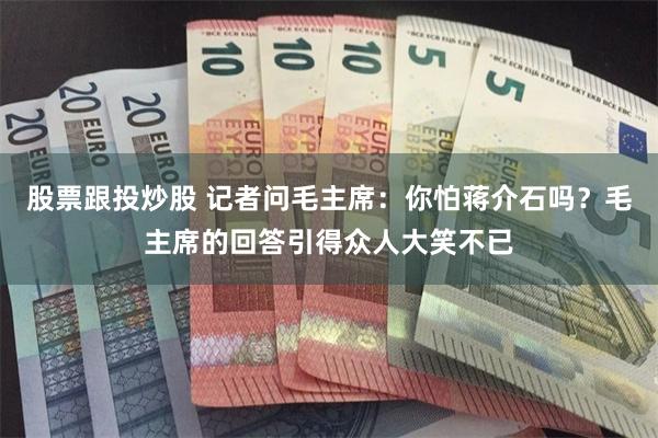 股票跟投炒股 记者问毛主席：你怕蒋介石吗？毛主席的回答引得众人大笑不已