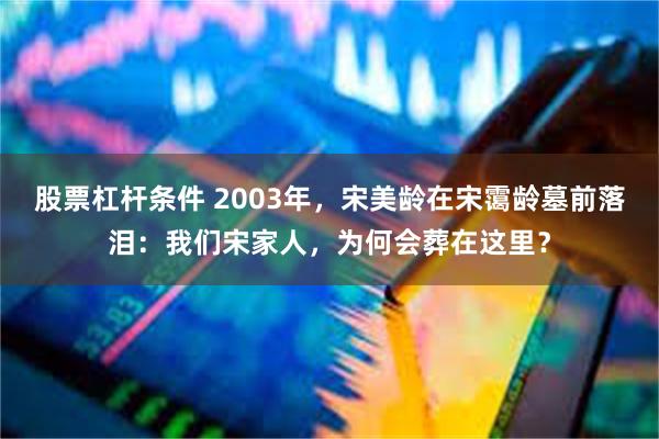 股票杠杆条件 2003年，宋美龄在宋霭龄墓前落泪：我们宋家人，为何会葬在这里？