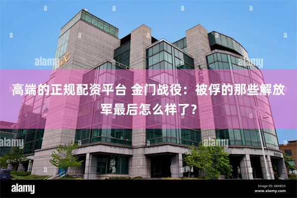 高端的正规配资平台 金门战役：被俘的那些解放军最后怎么样了？