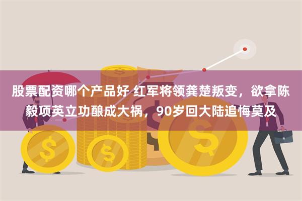 股票配资哪个产品好 红军将领龚楚叛变，欲拿陈毅项英立功酿成大祸，90岁回大陆追悔莫及