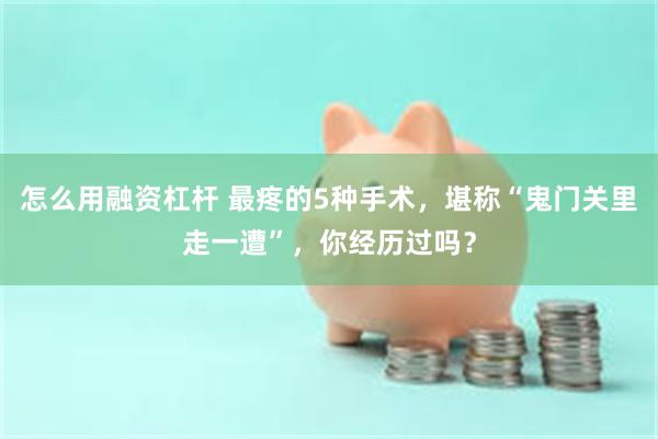 怎么用融资杠杆 最疼的5种手术，堪称“鬼门关里走一遭”，你经历过吗？