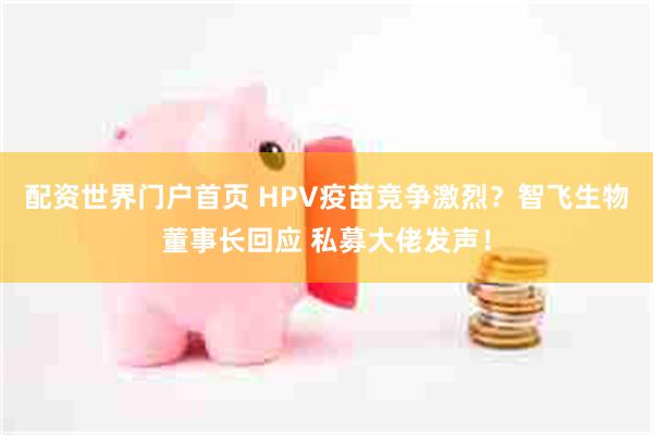 配资世界门户首页 HPV疫苗竞争激烈？智飞生物董事长回应 私募大佬发声！