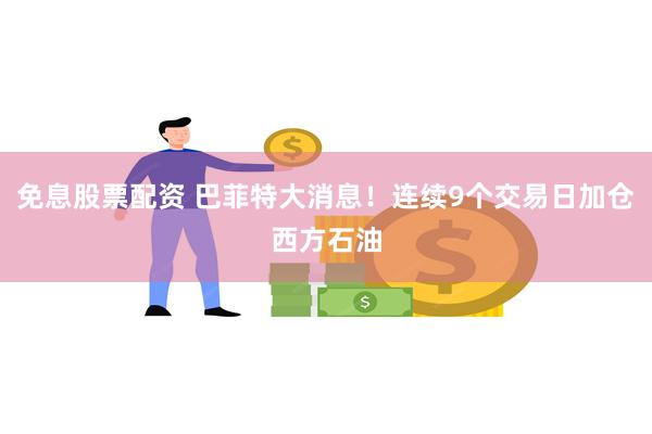 免息股票配资 巴菲特大消息！连续9个交易日加仓西方石油