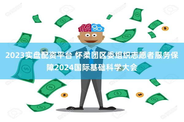 2023实盘配资平台 怀柔团区委组织志愿者服务保障2024国际基础科学大会