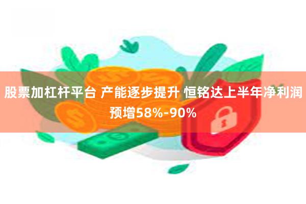 股票加杠杆平台 产能逐步提升 恒铭达上半年净利润预增58%-90%