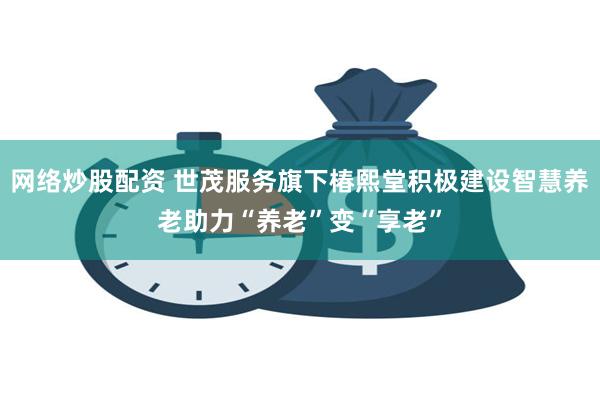 网络炒股配资 世茂服务旗下椿熙堂积极建设智慧养老助力“养老”变“享老”