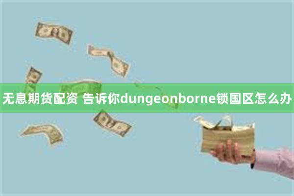 无息期货配资 告诉你dungeonborne锁国区怎么办