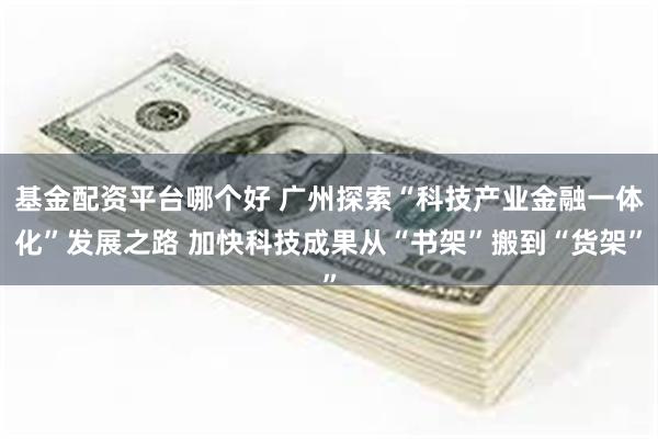 基金配资平台哪个好 广州探索“科技产业金融一体化”发展之路 加快科技成果从“书架”搬到“货架”