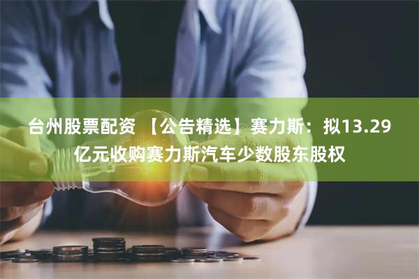 台州股票配资 【公告精选】赛力斯：拟13.29亿元收购赛力斯汽车少数股东股权