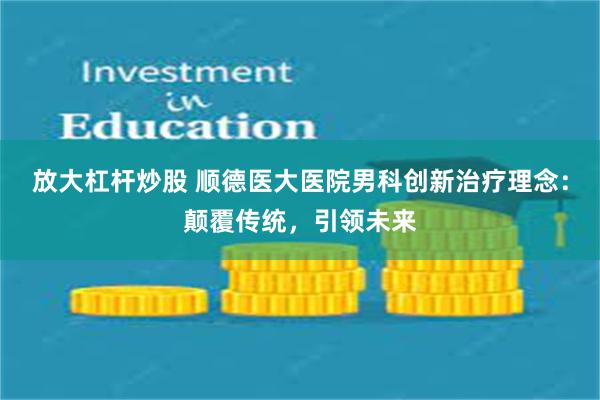 放大杠杆炒股 顺德医大医院男科创新治疗理念：颠覆传统，引领未来