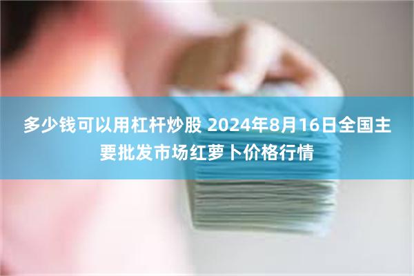 多少钱可以用杠杆炒股 2024年8月16日全国主要批发市场红萝卜价格行情