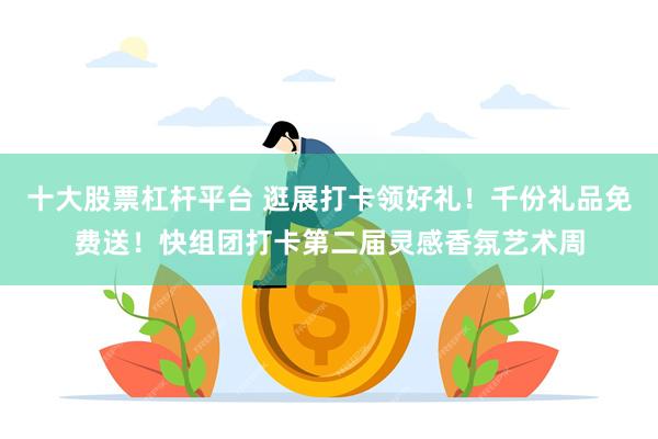 十大股票杠杆平台 逛展打卡领好礼！千份礼品免费送！快组团打卡第二届灵感香氛艺术周