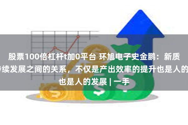 股票100倍杠杆t加0平台 环旭电子史金鹏：新质生产力和持续发展之间的关系，不仅是产出效率的提升也是人的发展 | 一手