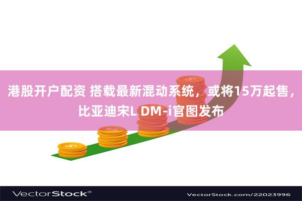 港股开户配资 搭载最新混动系统，或将15万起售，比亚迪宋L DM-i官图发布