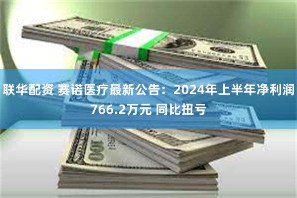 联华配资 赛诺医疗最新公告：2024年上半年净利润766.2万元 同比扭亏