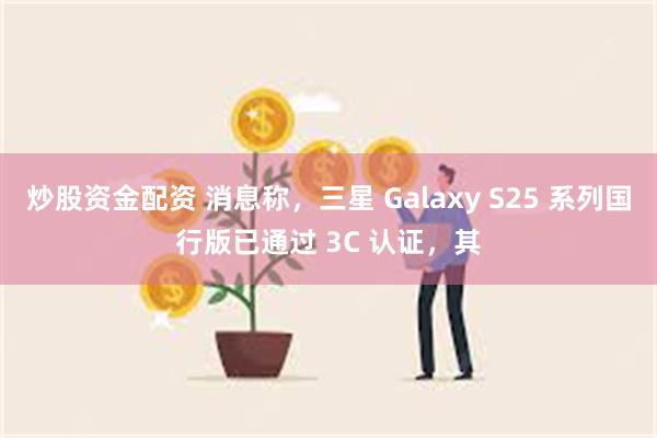 炒股资金配资 消息称，三星 Galaxy S25 系列国行版已通过 3C 认证，其