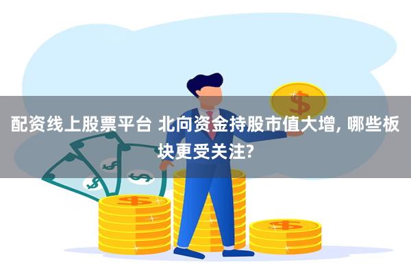 配资线上股票平台 北向资金持股市值大增, 哪些板块更受关注?