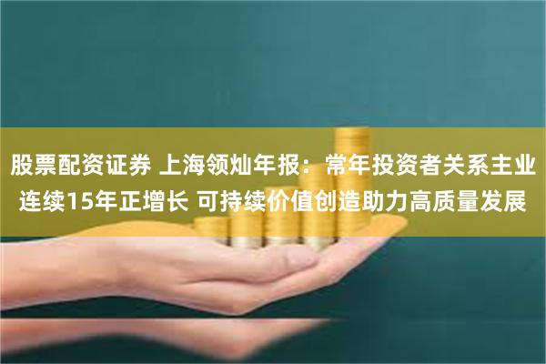 股票配资证券 上海领灿年报：常年投资者关系主业连续15年正增长 可持续价值创造助力高质量发展