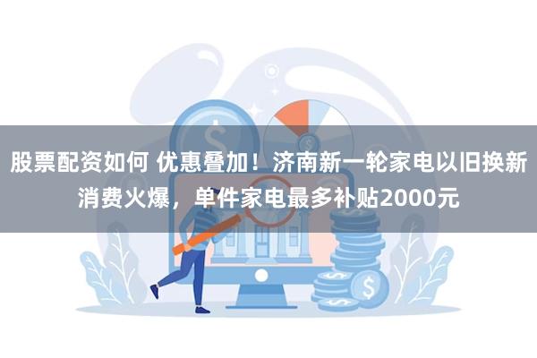 股票配资如何 优惠叠加！济南新一轮家电以旧换新消费火爆，单件家电最多补贴2000元