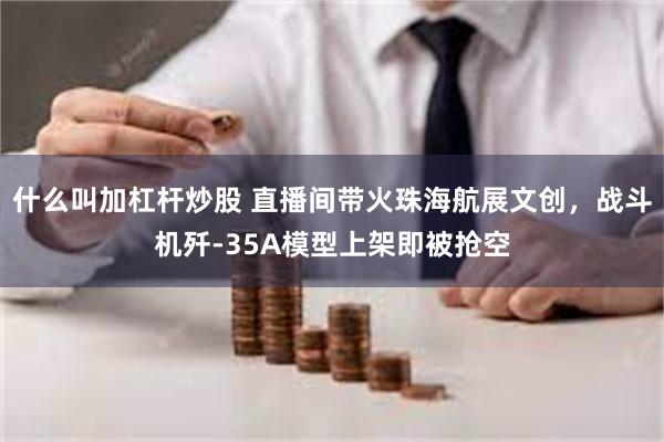 什么叫加杠杆炒股 直播间带火珠海航展文创，战斗机歼-35A模型上架即被抢空