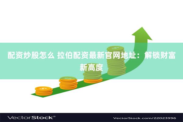 配资炒股怎么 拉伯配资最新官网地址：解锁财富新高度