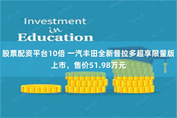 股票配资平台10倍 一汽丰田全新普拉多超享限量版上市，售价51.98万元