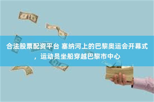 合法股票配资平台 塞纳河上的巴黎奥运会开幕式，运动员坐船穿越巴黎市中心