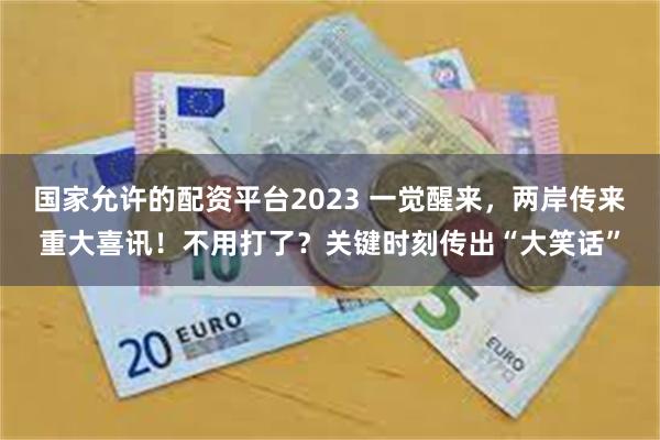 国家允许的配资平台2023 一觉醒来，两岸传来重大喜讯！不用打了？关键时刻传出“大笑话”