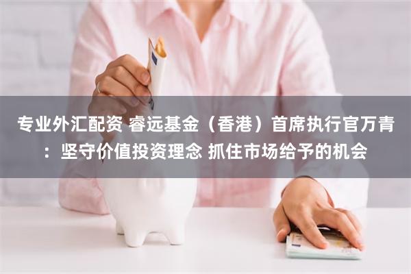 专业外汇配资 睿远基金（香港）首席执行官万青：坚守价值投资理念 抓住市场给予的机会