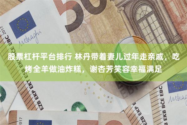 股票杠杆平台排行 林丹带着妻儿过年走亲戚，吃烤全羊做油炸糕，谢杏芳笑容幸福满足