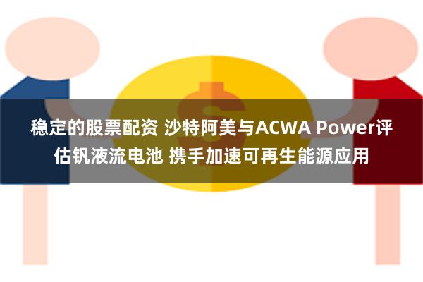 稳定的股票配资 沙特阿美与ACWA Power评估钒液流电池 携手加速可再生能源应用