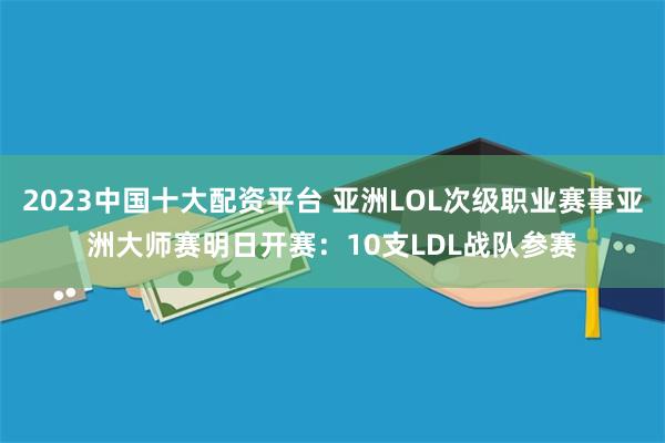 2023中国十大配资平台 亚洲LOL次级职业赛事亚洲大师赛明日开赛：10支LDL战队参赛