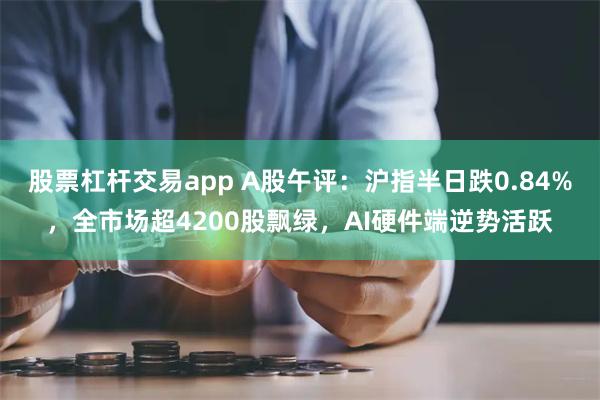 股票杠杆交易app A股午评：沪指半日跌0.84%，全市场超4200股飘绿，AI硬件端逆势活跃