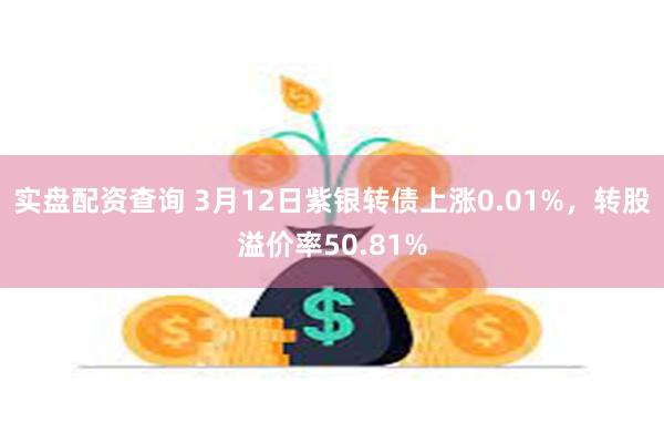 实盘配资查询 3月12日紫银转债上涨0.01%，转股溢价率50.81%