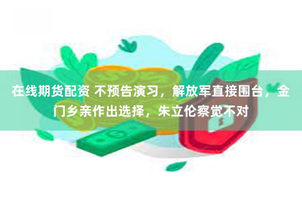 在线期货配资 不预告演习，解放军直接围台，金门乡亲作出选择，朱立伦察觉不对