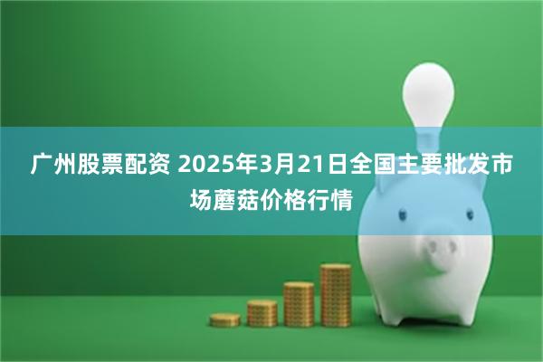 广州股票配资 2025年3月21日全国主要批发市场蘑菇价格行情