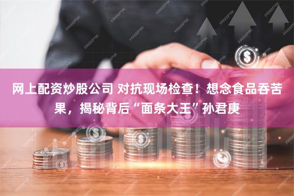 网上配资炒股公司 对抗现场检查!想念食品吞苦果,揭秘背后“面条大王”孙君庚