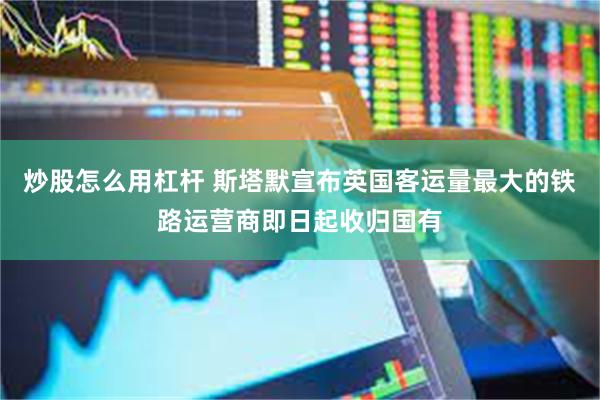 炒股怎么用杠杆 斯塔默宣布英国客运量最大的铁路运营商即日起收归国有