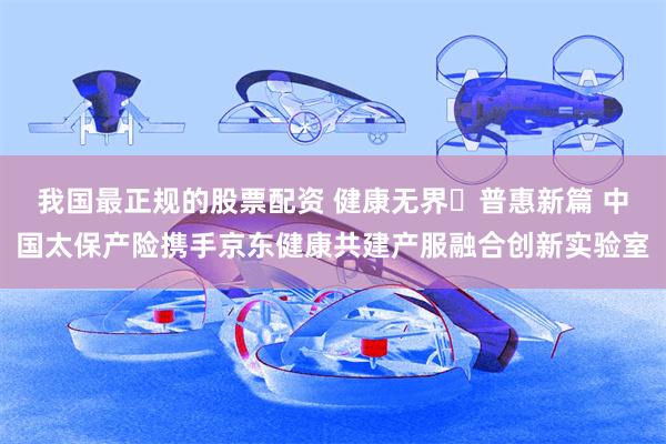 我国最正规的股票配资 健康无界・普惠新篇 中国太保产险携手京东健康共建产服融合创新实验室