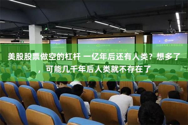 美股股票做空的杠杆 一亿年后还有人类？想多了，可能几千年后人类就不存在了