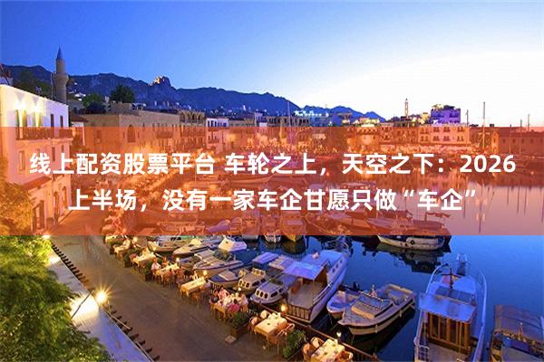 线上配资股票平台 车轮之上，天空之下：2026上半场，没有一家车企甘愿只做“车企”