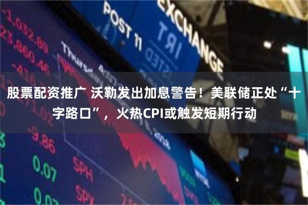 股票配资推广 沃勒发出加息警告！美联储正处“十字路口”，火热CPI或触发短期行动