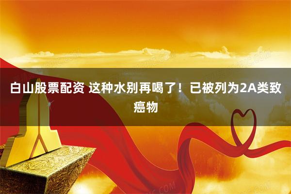 白山股票配资 这种水别再喝了！已被列为2A类致癌物
